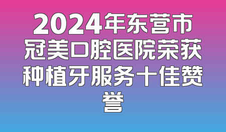 2024年东营市冠美口腔医院荣获种植牙服务十佳赞誉
