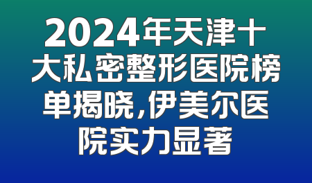 2024年天津十大私密整形医院榜单揭晓，伊美尔医院实力显著