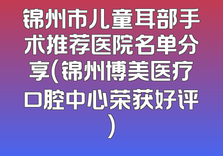 锦州市儿童耳部手术推荐医院名单分享（锦州博美医疗口腔中心荣获好评）