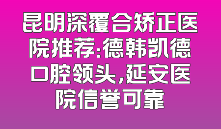 昆明深覆合矫正医院推荐：德韩凯德口腔领头，延安医院信誉可靠