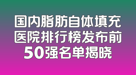 国内脂肪自体填充医院排行榜发布前50强名单揭晓
