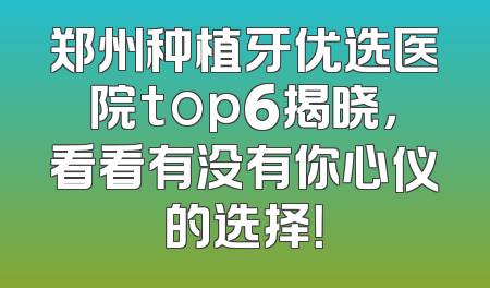 郑州种植牙优选医院top6揭晓，看看有没有你心仪的选择！