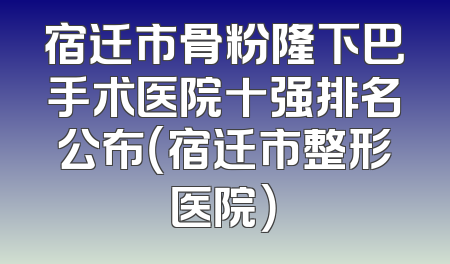 宿迁市骨粉隆下巴手术医院十强排名公布（宿迁市整形医院）