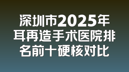 深圳市2025年耳再造手术医院排名前十硬核对比