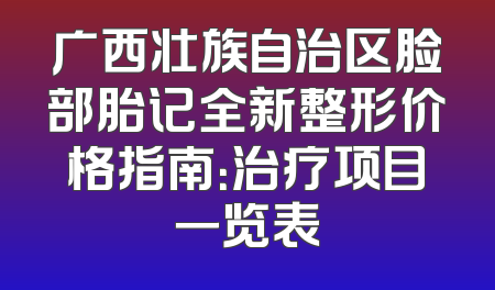 广西壮族自治区脸部胎记全新整形价格指南：治疗项目一览表