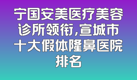 宁国安美医疗美容诊所领衔，宣城市十大假体隆鼻医院排名