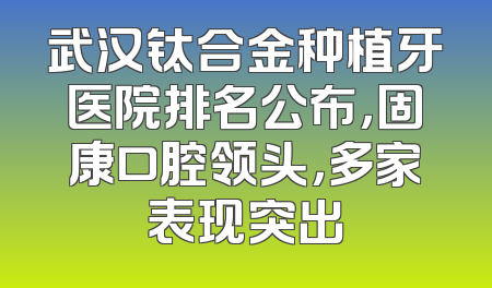 武汉钛合金种植牙医院排名公布，固康口腔领头，多家表现突出