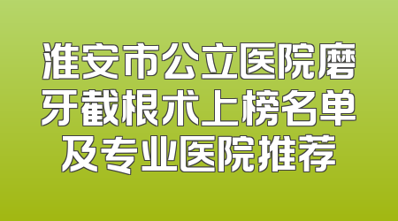 淮安市公立医院磨牙截根术上榜名单及专业医院推荐