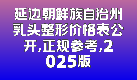 延边朝鲜族自治州乳头整形价格表公开，正规参考，2025版
