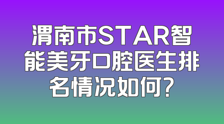 渭南市STAR智能美牙口腔医生排名情况如何？