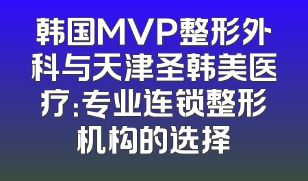 韩国MVP整形外科与天津圣韩美医疗：专业连锁整形机构的选择