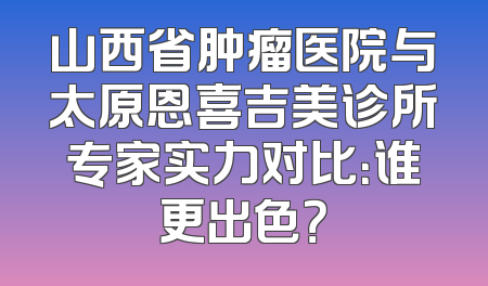 山西省肿瘤医院与太原恩喜吉美诊所专家实力对比：谁更出色？