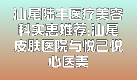 汕尾陆丰医疗美容科实惠推荐：汕尾皮肤医院与悦己悦心医美