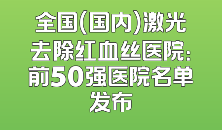 全国（国内）激光去除红血丝医院：前50强医院名单发布