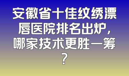 安徽省十佳纹绣漂唇医院排名出炉，哪家技术更胜一筹？