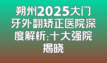朔州2025大门牙外翻矫正医院深度解析：十大强院揭晓