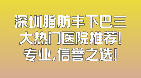 深圳脂肪丰下巴三大热门医院推荐！专业，信誉之选！