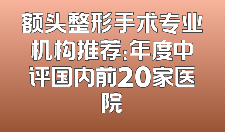 额头整形手术专业机构推荐：年度中评国内前20家医院