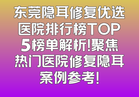 东莞隐耳修复优选医院排行榜TOP5榜单解析！聚焦热门医院修复隐耳案例参考！