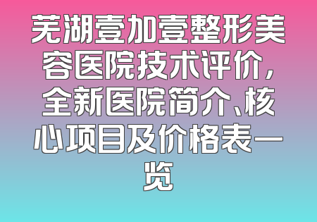 芜湖壹加壹整形美容医院技术评价，全新医院简介、核心项目及价格表一览