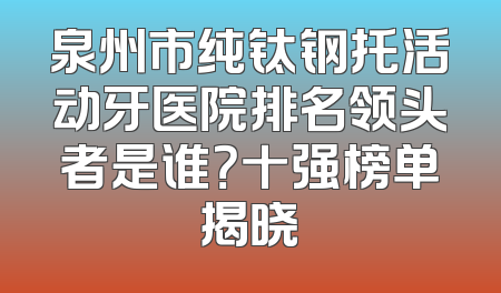 泉州市纯钛钢托活动牙医院排名领头者是谁？十强榜单揭晓