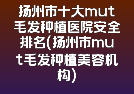 扬州市十大mut毛发种植医院安全排名（扬州市mut毛发种植美容机构）