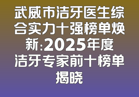 武威市洁牙医生综合实力十强榜单焕新：2025年度洁牙专家前十榜单揭晓