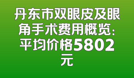 丹东市双眼皮及眼角手术费用概览：平均价格5802元