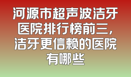 河源市超声波洁牙医院排行榜前三，洁牙更信赖的医院有哪些