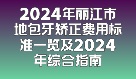 2024年丽江市地包牙矫正费用标准一览及2024年综合指南