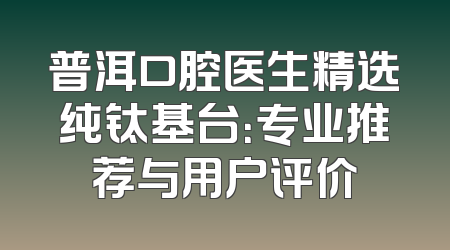 普洱口腔医生精选纯钛基台：专业推荐与用户评价