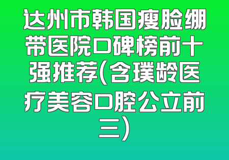 达州市韩国瘦脸绷带医院口碑榜前十强推荐（含璞龄医疗美容口腔公立前三）
