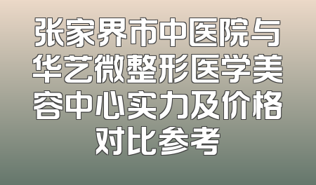 张家界市中医院与华艺微整形医学美容中心实力及价格对比参考