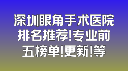 深圳眼角手术医院排名推荐！专业前五榜单！更新！等