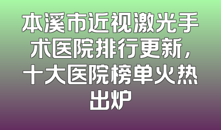 本溪市近视激光手术医院排行更新，十大医院榜单火热出炉