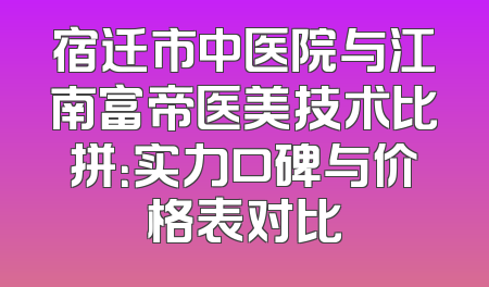 宿迁市中医院与江南富帝医美技术比拼：实力口碑与价格表对比
