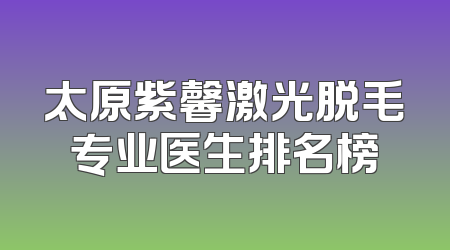 太原紫馨激光脱毛专业医生排名榜