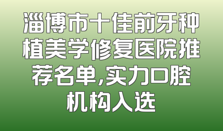 淄博市十佳前牙种植美学修复医院推荐名单，实力口腔机构入选