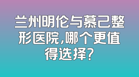 兰州明伦与慕己整形医院，哪个更值得选择？