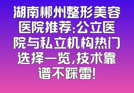 湖南郴州整形美容医院推荐：公立医院与私立机构热门选择一览，技术靠谱不踩雷！