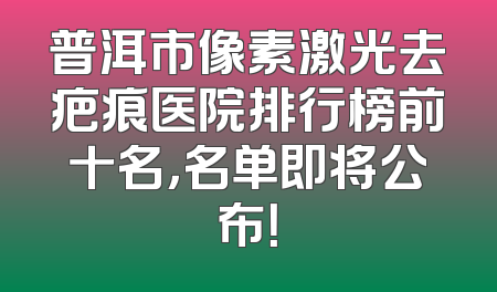 普洱市像素激光去疤痕医院排行榜前十名，名单即将公布！