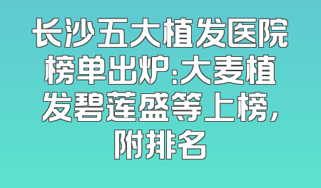 长沙五大植发医院榜单出炉：大麦植发碧莲盛等上榜，附排名