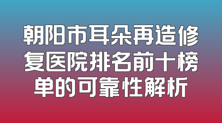 朝阳市耳朵再造修复医院排名前十榜单的可靠性解析