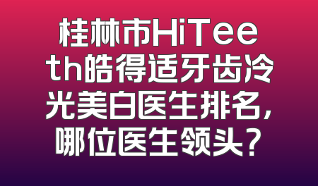 桂林市HiTeeth皓得适牙齿冷光美白医生排名，哪位医生领头？