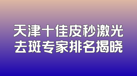 天津十佳皮秒激光去斑专家排名揭晓
