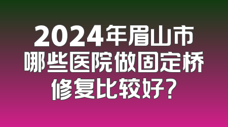 2024年眉山市哪些医院做固定桥修复比较好？