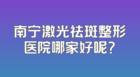 南宁激光祛斑整形医院哪家好呢？