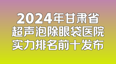 2024年甘肃省超声泡除眼袋医院实力排名前十发布