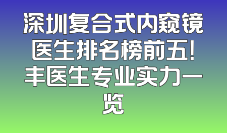深圳复合式内窥镜医生排名榜前五！丰医生专业实力一览