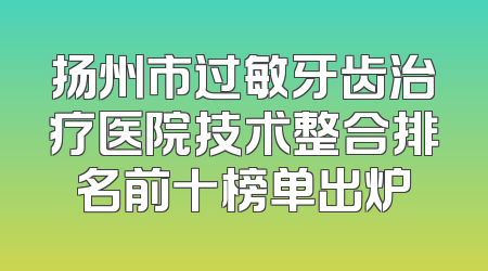 扬州市过敏牙齿治疗医院技术整合排名前十榜单出炉